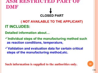 ASM RESTRICTED PART OF
DMF
42
CLOSED PART
( NOT AVAILABLE TO THE APPLICANT)
IT INCLUDES:
Detailed information about…
Individual steps of the manufacturing method such
as reaction conditions, temperature,
Validation and evaluation data for certain critical
steps of the manufacturing method,etc.
Such information is supplied to the authorities only.
/ 45
 