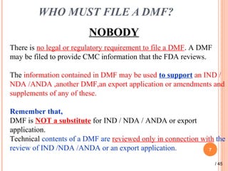 WHO MUST FILE A DMF?
NOBODY
7
There is no legal or regulatory requirement to file a DMF. A DMF
may be filed to provide CMC information that the FDA reviews.
The information contained in DMF may be used to support an IND /
NDA /ANDA ,another DMF,an export application or amendments and
supplements of any of these.
Remember that,
DMF is NOT a substitute for IND / NDA / ANDA or export
application.
Technical contents of a DMF are reviewed only in connection with the
review of IND /NDA /ANDA or an export application.
/ 45
 
