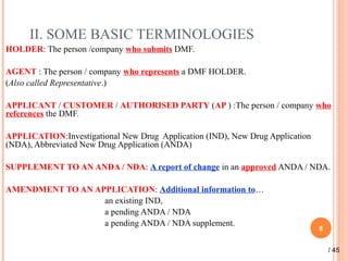 II. SOME BASIC TERMINOLOGIES
HOLDER: The person /company who submits DMF.
AGENT : The person / company who represents a DMF HOLDER.
(Also called Representative.)
APPLICANT / CUSTOMER / AUTHORISED PARTY (AP ) :The person / company who
references the DMF.
APPLICATION:Investigational New Drug Application (IND), New Drug Application
(NDA), Abbreviated New Drug Application (ANDA)
SUPPLEMENT TO AN ANDA / NDA: A report of change in an approved ANDA / NDA.
AMENDMENT TO AN APPLICATION: Additional information to…
an existing IND,
a pending ANDA / NDA
a pending ANDA / NDA supplement.
8
/ 45
 