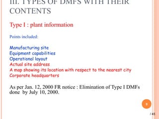 III. TYPES OF DMFS WITH THEIR
CONTENTS
Type I : plant information
Points included:
Manufacturing site
Equipment capabilities
Operational layout
Actual site address
A map showing its location with respect to the nearest city
Corporate headquarters
As per Jan. 12, 2000 FR notice : Elimination of Type I DMFs
done by July 10, 2000.
9
/ 45
 