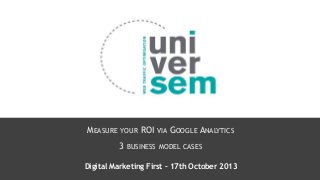 MEASURE

YOUR

ROI VIA GOOGLE ANALYTICS

3 BUSINESS

MODEL CASES

Digital Marketing First – 17th October 2013

 
