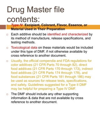 Drug Master file
contents:
 Type IV Excipient, Colorant, Flavor, Essence, or
Material Used in Their Preparation
 Each additive should be identified and characterized by
its method of manufacture, release specifications, and
testing methods.
 Toxicological data on these materials would be included
under this type of DMF, if not otherwise available by
cross reference to another document.
 Usually, the official compendia and FDA regulations for
color additives (21 CFR Parts 70 through 82), direct
food additives (21 CFR Parts 170 through 173), indirect
food additives (21 CFR Parts 174 through 178), and
food substances (21 CFR Parts 181 through 186) may
be used as sources for release tests, specifications,
and safety. Guidelines suggested for a Type II DMF
may be helpful for preparing a Type IV DMF.
 The DMF should include any other supporting
information & data that are not available by cross
reference to another document.
 
