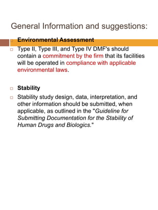 General Information and suggestions:
 Environmental Assessment
 Type II, Type III, and Type IV DMF's should
contain a commitment by the firm that its facilities
will be operated in compliance with applicable
environmental laws.
 Stability
 Stability study design, data, interpretation, and
other information should be submitted, when
applicable, as outlined in the "Guideline for
Submitting Documentation for the Stability of
Human Drugs and Biologics."
 