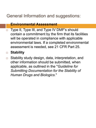 General Information and suggestions:
 Environmental Assessment
 Type II, Type III, and Type IV DMF's should
contain a commitment by the firm that its facilities
will be operated in compliance with applicable
environmental laws. If a completed environmental
assessment is needed, see 21 CFR Part 25.
 Stability
 Stability study design, data, interpretation, and
other information should be submitted, when
applicable, as outlined in the "Guideline for
Submitting Documentation for the Stability of
Human Drugs and Biologics."
 
