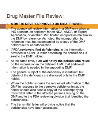Drug Master File Review:
 A DMF IS NEVER APPROVED OR DISAPPROVED.
 The agency will review information in a DMF only when an
IND sponsor, an applicant for an NDA, ANDA, or Export
Application, or another DMF holder incorporates material in
the DMF by reference. As noted, the incorporation by
reference must be accompanied by a copy of the DMF
holder's letter of authorization.
 If FDA reviewers find deficiencies in the information
provided in a DMF, a letter describing the deficiencies is
sent to the DMF holder.
 At the same time, FDA will notify the person who relies
on the information in the deficient DMF that additional
information is needed in the supporting DMF.
 The general subject of the deficiency is identified, but
details of the deficiency are disclosed only to the DMF
holder.
 When the holder submits the requested information to the
DMF in response to the agency's deficiency letter, the
holder should also send a copy of the accompanying
transmittal letter to the affected persons relying on the
DMF and to the FDA reviewing division that identified the
deficiencies.
 The transmittal letter will provide notice that the
deficiencies have been addressed.
 