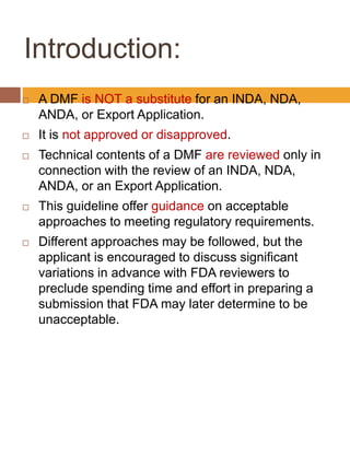 Introduction:
 A DMF is NOT a substitute for an INDA, NDA,
ANDA, or Export Application.
 It is not approved or disapproved.
 Technical contents of a DMF are reviewed only in
connection with the review of an INDA, NDA,
ANDA, or an Export Application.
 This guideline offer guidance on acceptable
approaches to meeting regulatory requirements.
 Different approaches may be followed, but the
applicant is encouraged to discuss significant
variations in advance with FDA reviewers to
preclude spending time and effort in preparing a
submission that FDA may later determine to be
unacceptable.
 