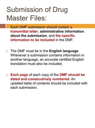 Submission of Drug
Master Files:
 Each DMF submission should contain a
transmittal letter, administrative information
about the submission, and the specific
information to be included in the DMF.
 The DMF must be in the English language.
Whenever a submission contains information in
another language, an accurate certified English
translation must also be included.
 Each page of each copy of the DMF should be
dated and consecutively numbered. An
updated table of contents should be included with
each submission.
 