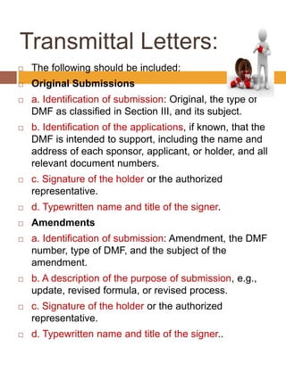 Transmittal Letters:
 The following should be included:
 Original Submissions
 a. Identification of submission: Original, the type of
DMF as classified in Section III, and its subject.
 b. Identification of the applications, if known, that the
DMF is intended to support, including the name and
address of each sponsor, applicant, or holder, and all
relevant document numbers.
 c. Signature of the holder or the authorized
representative.
 d. Typewritten name and title of the signer.
 Amendments
 a. Identification of submission: Amendment, the DMF
number, type of DMF, and the subject of the
amendment.
 b. A description of the purpose of submission, e.g.,
update, revised formula, or revised process.
 c. Signature of the holder or the authorized
representative.
 d. Typewritten name and title of the signer..
 