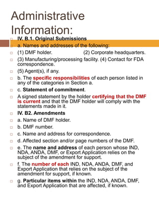 Administrative
Information:
 IV. B.1. Original Submissions
 a. Names and addresses of the following:
 (1) DMF holder. (2) Corporate headquarters.
 (3) Manufacturing/processing facility. (4) Contact for FDA
correspondence.
 (5) Agent(s), if any.
 b. The specific responsibilities of each person listed in
any of the categories in Section a.
 c. Statement of commitment.
 A signed statement by the holder certifying that the DMF
is current and that the DMF holder will comply with the
statements made in it.
 IV. B2. Amendments
 a. Name of DMF holder.
 b. DMF number.
 c. Name and address for correspondence.
 d. Affected section and/or page numbers of the DMF.
 e. The name and address of each person whose IND,
NDA, ANDA, DMF, or Export Application relies on the
subject of the amendment for support.
 f. The number of each IND, NDA, ANDA, DMF, and
Export Application that relies on the subject of the
amendment for support, if known.
 g. Particular items within the IND, NDA, ANDA, DMF,
and Export Application that are affected, if known.
 