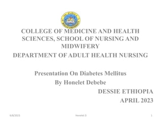 COLLEGE OF MEDICINE AND HEALTH
SCIENCES, SCHOOL OF NURSING AND
MIDWIFERY
DEPARTMENT OF ADULT HEALTH NURSING
Presentation On Diabetes Mellitus
By Honelet Debebe
DESSIE ETHIOPIA
APRIL 2023
6/8/2023 Honelet D 1
 