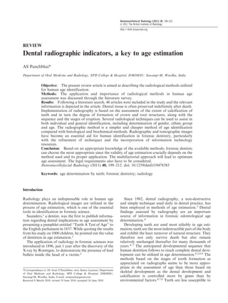 REVIEW
Dental radiographic indicators, a key to age estimation
AS Panchbhai*
Department of Oral Medicine and Radiology, SPD College & Hospital, DMIMSU, Sawangi-M, Wardha, India
Objective: The present review article is aimed at describing the radiological methods utilized
for human age identification.
Methods: The application and importance of radiological methods in human age
assessment was discussed through the literature survey.
Results: Following a literature search, 46 articles were included in the study and the relevant
information is depicted in the article. Dental tissue is often preserved indefinitely after death.
Implementation of radiography is based on the assessment of the extent of calcification of
teeth and in turn the degree of formation of crown and root structures, along with the
sequence and the stages of eruption. Several radiological techniques can be used to assist in
both individual and general identification, including determination of gender, ethnic group
and age. The radiographic method is a simpler and cheaper method of age identification
compared with histological and biochemical methods. Radiographic and tomographic images
have become an essential aid for human identification in forensic dentistry, particularly
with the refinement of techniques and the incorporation of information technology
resources.
Conclusion: Based on an appropriate knowledge of the available methods, forensic dentists
can choose the most appropriate since the validity of age estimation crucially depends on the
method used and its proper application. The multifactorial approach will lead to optimum
age assessment. The legal requirements also have to be considered.
Dentomaxillofacial Radiology (2011) 40, 199–212. doi: 10.1259/dmfr/19478385
Keywords: age determination by teeth; forensic dentistry; radiology
Introduction
Radiology plays an indispensable role in human age
determination. Radiological images are utilized in the
process of age estimation, which is one of the essential
tools in identification in forensic science.
Saunders,1
a dentist, was the first to publish informa-
tion regarding dental implications in age assessment by
presenting a pamphlet entitled ‘‘Teeth A Test of Age’’ to
the English parliament in 1837. While quoting the results
from his study on 1000 children, he pointed out the value
of dentition in age estimation.1
The application of radiology in forensic sciences was
introduced in 1896, just 1 year after the discovery of the
X-ray by Roentgen, to demonstrate the presence of lead
bullets inside the head of a victim.2
Since 1982, dental radiography, a non-destructive
and simple technique used daily in dental practice, has
been employed in methods of age estimation.3
Dental
findings assessed by radiography are an important
source of information in forensic odontological age
determination.4
Developing teeth are used most reliably in age esti-
mation; teeth are the most indestructible part of the body
and exhibit the least turnover of natural structure. They
therefore not only survive death but also remain
relatively unchanged thereafter for many thousands of
years.4–7 The anticipated developmental sequence that
human dentition follows to reach complete dental deve-
lopment can be utilized in age determination.4,5,8,9
The
methods based on the stages of tooth formation as
appreciated on radiographs seems to be more appro-
priate in the assessment of age than those based on
skeletal development as the dental development and
calcification is controlled more by genes than by
environmental factors.4,7,8 Teeth are less susceptible to
*Correspondence to: Dr Arati S Panchbhai, MDS, Senior Lecturer, Department
of Oral Medicine and Radiology, SPD College & Hospital, DMIMSU,
Sawangi-M, Wardha, India; E-mail: artipanch@gmail.com
Received 8 March 2010; revised 19 June 2010; accepted 26 June 2010
Dentomaxillofacial Radiology (2011) 40, 199–212
’ 2011 The British Institute of Radiology
http://dmfr.birjournals.org
 