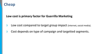 Cheap
Low cost is primary factor for Guerrilla Marketing

›
›

Low cost compared to target group impact (internet, social media).
Cost depends on type of campaign and targetted segments.

 
