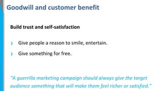 Goodwill and customer benefit
Build trust and self-satisfaction

›
›

Give people a reason to smile, entertain.
Give something for free.

“A guerrilla marketing campaign should always give the target
audience something that will make them feel richer or satisfied.”

 