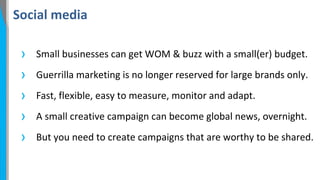 Social media

›
›
›
›
›

Small businesses can get WOM & buzz with a small(er) budget.
Guerrilla marketing is no longer reserved for large brands only.
Fast, flexible, easy to measure, monitor and adapt.
A small creative campaign can become global news, overnight.
But you need to create campaigns that are worthy to be shared.

 