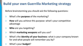 Build your own Guerrilla Marketing strategy
Before brainstorming you should ask the following questions:

›
›

What’s the purpose of the marketing?

›
›
›

Who are you targetting?

›

What’s your budget?

How will you achieve this purpose: what’s your competitive
advantage
Which marketing weapons will you use?
What’s the identity of your business: what is your company known
for and what people will remember you by?

 