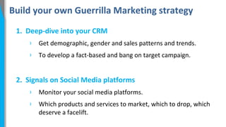 Build your own Guerrilla Marketing strategy
1. Deep-dive into your CRM
›

Get demographic, gender and sales patterns and trends.

›

To develop a fact-based and bang on target campaign.

2. Signals on Social Media platforms
›

Monitor your social media platforms.

›

Which products and services to market, which to drop, which
deserve a facelift.

 