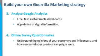 Build your own Guerrilla Marketing strategy
3. Analyse Google Analytics
›

Free, fast, customizable dashboards.

›

A goldmine of digital information.

4. Online Survey Questionnaires
›

Understand the opinions of your customers and influencers, and
how successful your previous campaigns were.

 