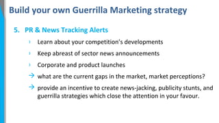 Build your own Guerrilla Marketing strategy
5. PR & News Tracking Alerts
›

Learn about your competition’s developments

›

Keep abreast of sector news announcements

›

Corporate and product launches

 what are the current gaps in the market, market perceptions?
 provide an incentive to create news-jacking, publicity stunts, and
guerrilla strategies which close the attention in your favour.

 