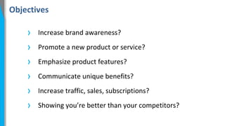Objectives

›
›
›
›
›
›

Increase brand awareness?
Promote a new product or service?
Emphasize product features?
Communicate unique benefits?
Increase traffic, sales, subscriptions?
Showing you’re better than your competitors?

 