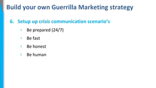 Build your own Guerrilla Marketing strategy
6. Setup up crisis communication scenario’s
›

Be prepared (24/7)

›

Be fast

›

Be honest

›

Be human

 