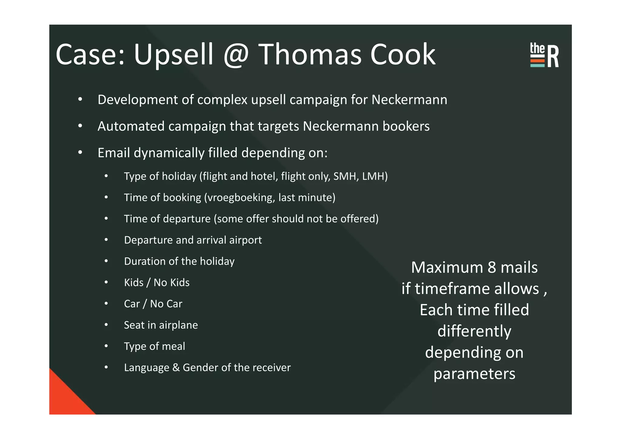 Case: Upsell @ Thomas Cook
 • Development of complex upsell campaign for Neckermann
 • Automated campaign that targets Neckermann bookers
 • Email dynamically filled depending on:
     •   Type of holiday (flight and hotel, flight only, SMH, LMH)
     •   Time of booking (vroegboeking, last minute)
     •   Time of departure (some offer should not be offered)
     •   Departure and arrival airport
     •   Duration of the holiday
                                                                       Maximum 8 mails
     •   Kids / No Kids
                                                                     if timeframe allows ,
     •   Car / No Car
                                                                         Each time filled
     •   Seat in airplane
                                                                           differently
     •   Type of meal
                                                                          depending on
     •   Language & Gender of the receiver
                                                                           parameters
 