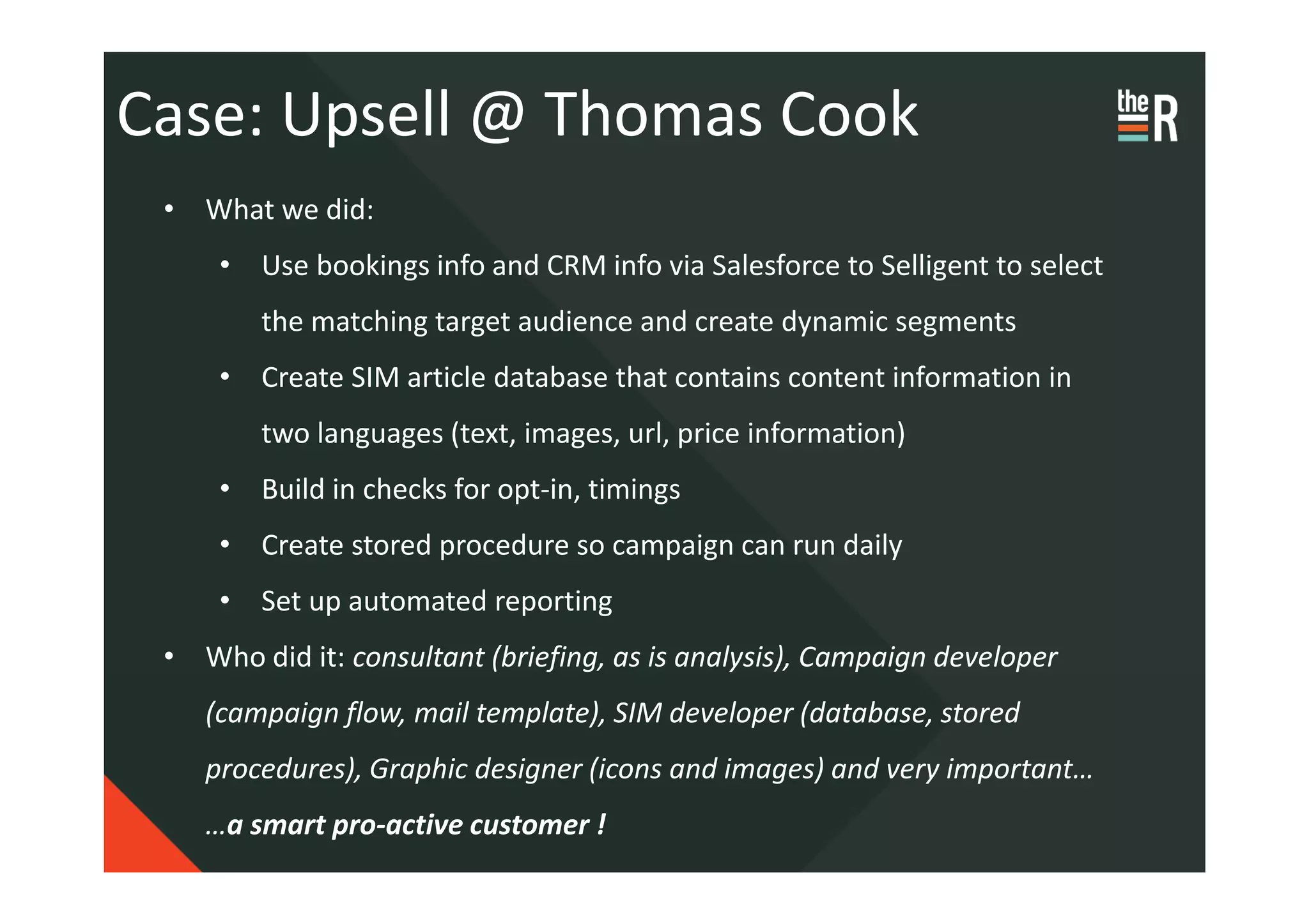Case: Upsell @ Thomas Cook
 • What we did:
     • Use bookings info and CRM info via Salesforce to Selligent to select
        the matching target audience and create dynamic segments
     • Create SIM article database that contains content information in
        two languages (text, images, url, price information)
     • Build in checks for opt-in, timings
     • Create stored procedure so campaign can run daily
     • Set up automated reporting
 • Who did it: consultant (briefing, as is analysis), Campaign developer
    (campaign flow, mail template), SIM developer (database, stored
    procedures), Graphic designer (icons and images) and very important…
    …a smart pro-active customer !
 