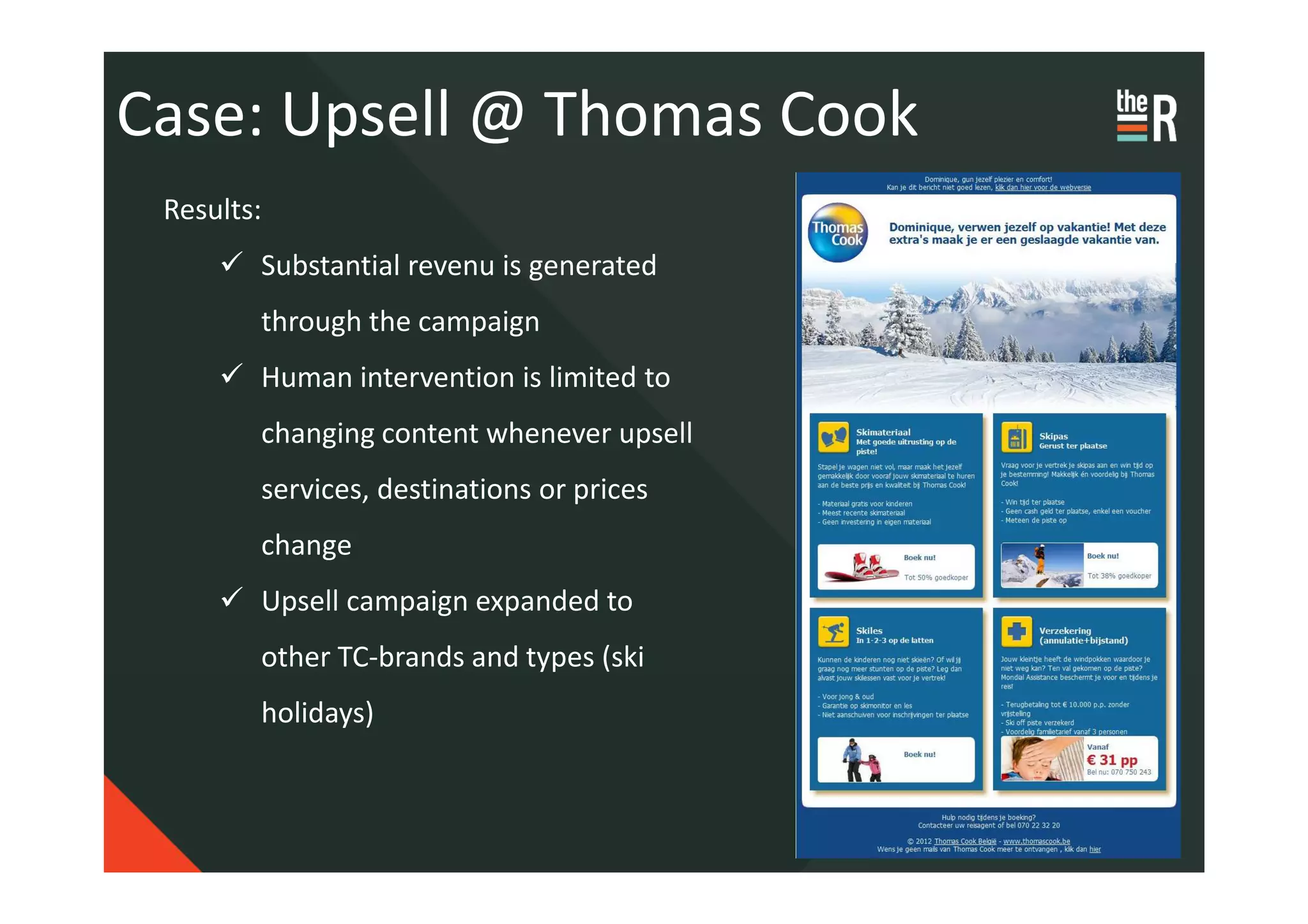 Case: Upsell @ Thomas Cook
 Results:
        Substantial revenu is generated
        through the campaign
        Human intervention is limited to
        changing content whenever upsell
        services, destinations or prices
        change
        Upsell campaign expanded to
        other TC-brands and types (ski
        holidays)
 