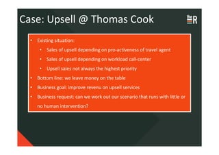 Case: Upsell @ Thomas Cook
  • Existing situation:
      • Sales of upsell depending on pro-activeness of travel agent
      • Sales of upsell depending on workload call-center
      • Upsell sales not always the highest priority
  • Bottom line: we leave money on the table
  • Business goal: improve revenu on upsell services
  • Business request: can we work out our scenario that runs with little or
     no human intervention?
 