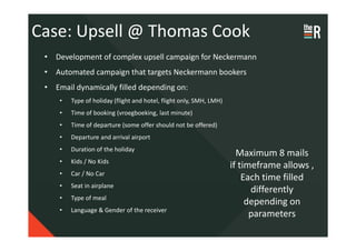 Case: Upsell @ Thomas Cook
 • Development of complex upsell campaign for Neckermann
 • Automated campaign that targets Neckermann bookers
 • Email dynamically filled depending on:
     •   Type of holiday (flight and hotel, flight only, SMH, LMH)
     •   Time of booking (vroegboeking, last minute)
     •   Time of departure (some offer should not be offered)
     •   Departure and arrival airport
     •   Duration of the holiday
                                                                       Maximum 8 mails
     •   Kids / No Kids
                                                                     if timeframe allows ,
     •   Car / No Car
                                                                         Each time filled
     •   Seat in airplane
                                                                           differently
     •   Type of meal
                                                                          depending on
     •   Language & Gender of the receiver
                                                                           parameters
 