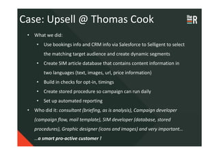 Case: Upsell @ Thomas Cook
 • What we did:
     • Use bookings info and CRM info via Salesforce to Selligent to select
        the matching target audience and create dynamic segments
     • Create SIM article database that contains content information in
        two languages (text, images, url, price information)
     • Build in checks for opt-in, timings
     • Create stored procedure so campaign can run daily
     • Set up automated reporting
 • Who did it: consultant (briefing, as is analysis), Campaign developer
    (campaign flow, mail template), SIM developer (database, stored
    procedures), Graphic designer (icons and images) and very important…
    …a smart pro-active customer !
 