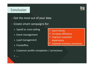 Conclusion

 Get the most out of your data
 Create smart campaigns for:
   Upsell or cross-selling        Save money
   Event management               increase efficiency
                                  improve customer
   Lead management                experience
                                  Improve business processes
   Frontoffice
   Customer profile completion / correctness
   …
 