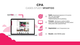 Goals: International expansion in 15 countries
CPC / CPL /CPA models
Acquire mobile traffic
Targeted emailing with EmailBidding
Formats: Web banners, mobiles & tablets,
newsletters, dedicated emailings, text links, product
feeds, promo codes, sponsored items
Impressions: over 1.5 impressions/ year
Results : over €18 M a year
CPA
CASES STUDY SPARTOO
 