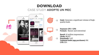 DOWNLOAD
CASE STUDY ADOPTE UN MEC
Goals: Generate a significant volume of high-
quality leads
Payment: CPC + CPD
Formats: Banner and interstitial
Result: 10 million impressions
Clicks: 88,327
Downloads: 1,137
Validated leads (app purchases): 591
CVR: 52%
 