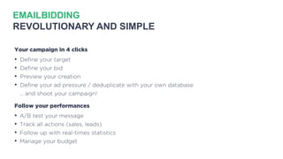 EMAILBIDDING
REVOLUTIONARY AND SIMPLE
Your campaign in 4 clicks
• Define your target
• Define your bid
• Preview your creation
• Define your ad pressure / deduplicate with your own database
… and shoot your campaign!
Follow your performances
• A/B test your message
• Track all actions (sales, leads)
• Follow up with real-times statistics
• Manage your budget
 