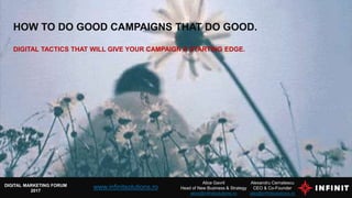 HOW TO DO GOOD CAMPAIGNS THAT DO GOOD.
DIGITAL TACTICS THAT WILL GIVE YOUR CAMPAIGN A STARTING EDGE.
Alexandru Cernatescu
CEO & Co-Founder
alex@infinitsolutions.ro
DIGITAL MARKETING FORUM
2017
Alice Gavril
Head of New Business & Strategy
alice@infinitsolutions.ro
www.infinitsolutions.ro
 