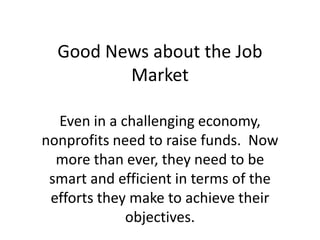 Good News about the Job Market Even in a challenging economy, nonprofits need to raise funds.  Now more than ever, they need to be smart and efficient in terms of the efforts they make to achieve their objectives. 