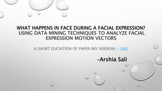 WHAT HAPPENS IN FACE DURING A FACIAL EXPRESSION?
USING DATA MINING TECHNIQUES TO ANALYZE FACIAL
EXPRESSION MOTION VECTORS
A SHORT ELICIATION OF PAPER (MY VERSION) – LINK
-Arshia Sali
 