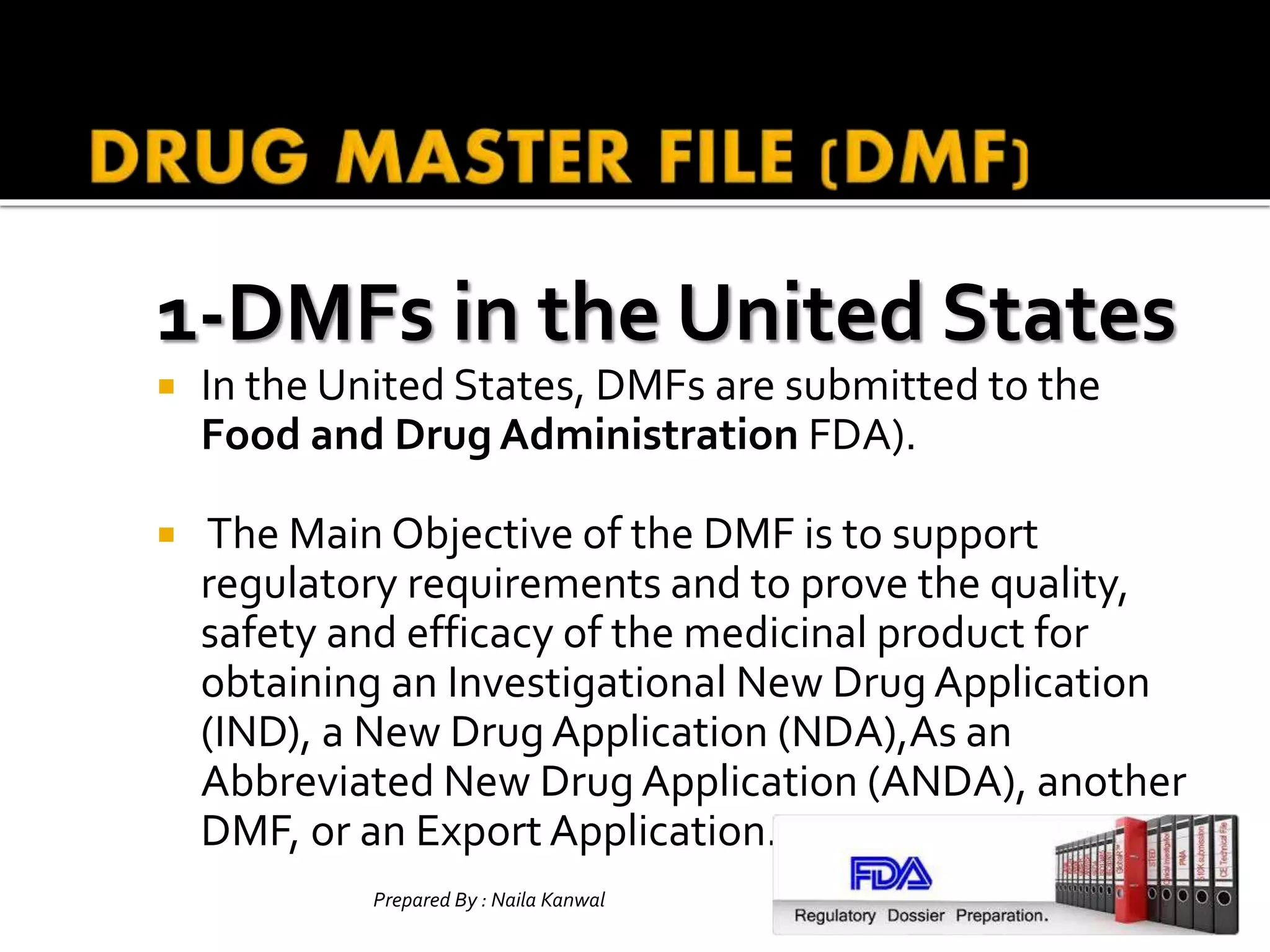 1-DMFs in the United States
 In the United States, DMFs are submitted to the
Food and Drug Administration FDA).
 The Main Objective of the DMF is to support
regulatory requirements and to prove the quality,
safety and efficacy of the medicinal product for
obtaining an Investigational New Drug Application
(IND), a New Drug Application (NDA),As an
Abbreviated New Drug Application (ANDA), another
DMF, or an Export Application.
Prepared By : Naila Kanwal Slide
10
 