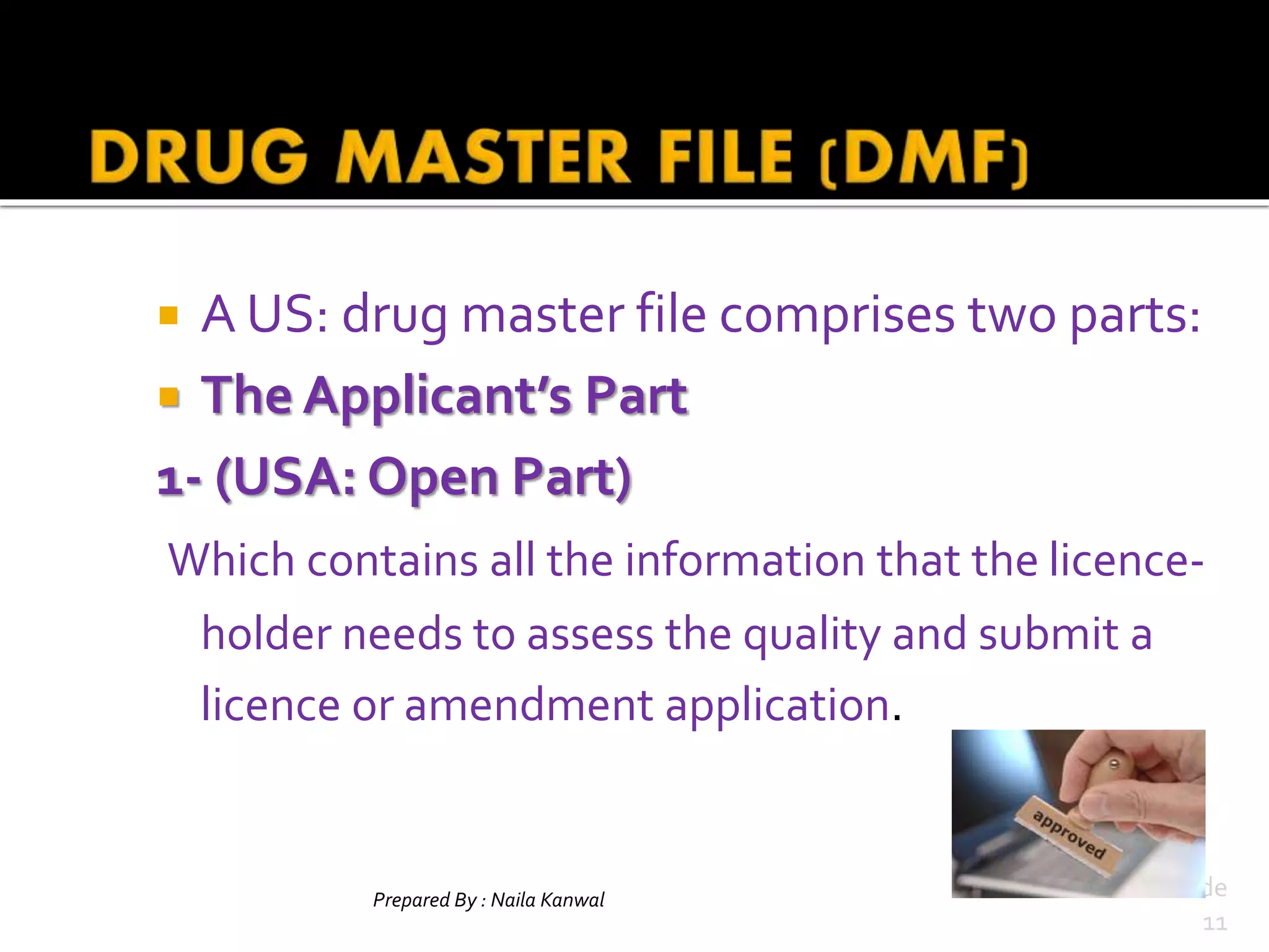  A US: drug master file comprises two parts:
 The Applicant’s Part
1- (USA: Open Part)
Which contains all the information that the licence-
holder needs to assess the quality and submit a
licence or amendment application.
Prepared By : Naila Kanwal Slide
11
 