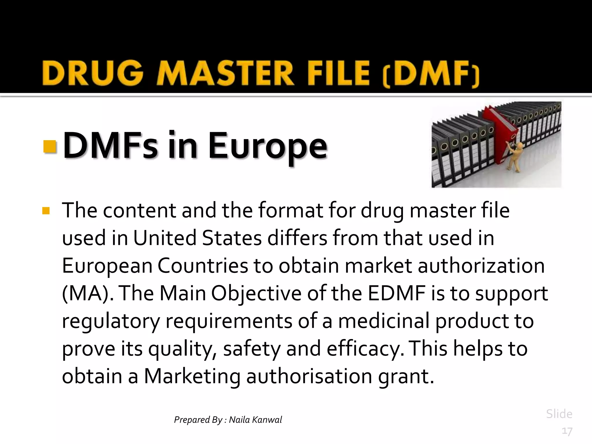 Prepared By : Naila Kanwal Slide
17
DMFs in Europe
 The content and the format for drug master file
used in United States differs from that used in
European Countries to obtain market authorization
(MA).The Main Objective of the EDMF is to support
regulatory requirements of a medicinal product to
prove its quality, safety and efficacy.This helps to
obtain a Marketing authorisation grant.
 