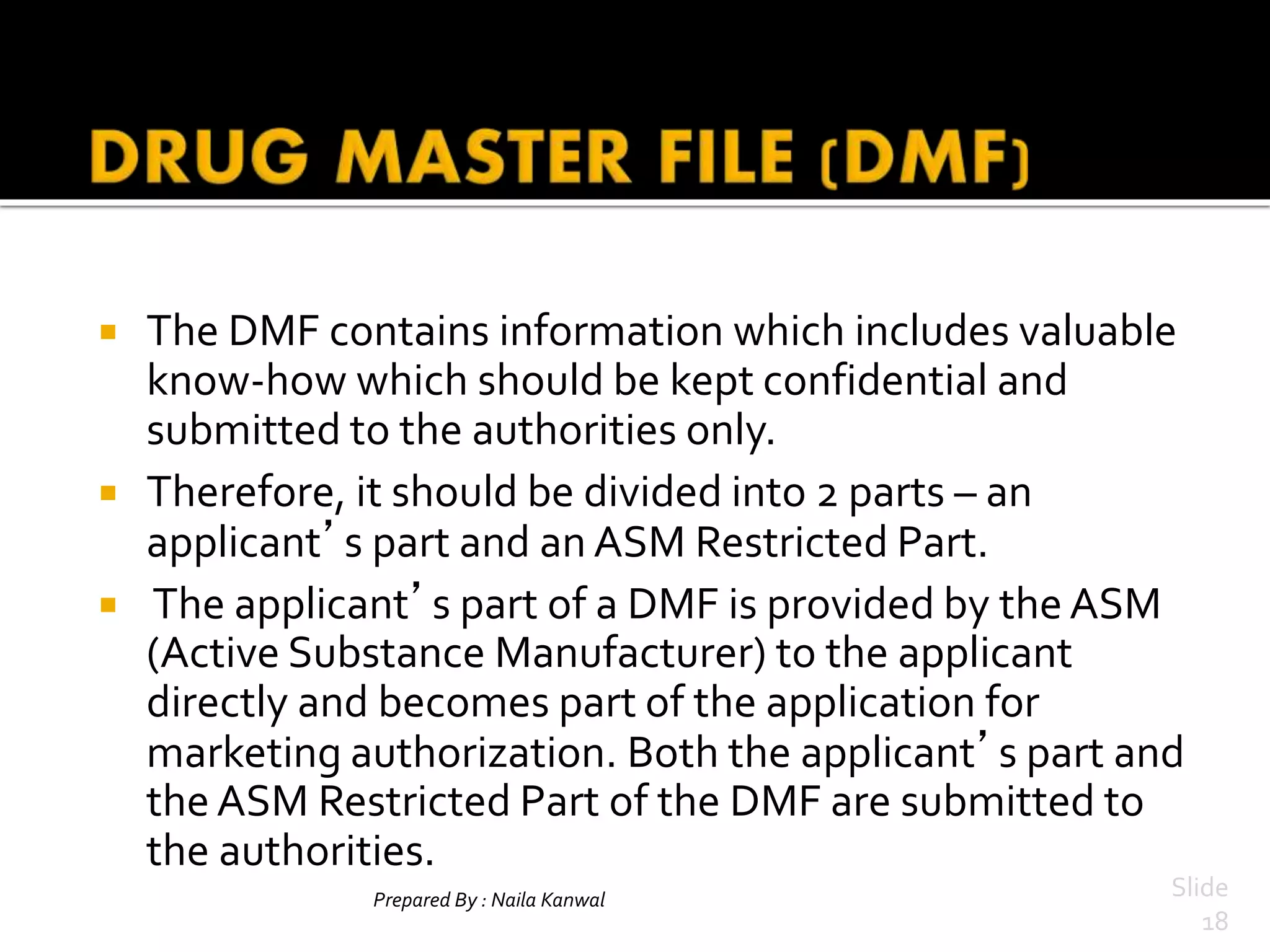 Prepared By : Naila Kanwal Slide
18
 The DMF contains information which includes valuable
know-how which should be kept confidential and
submitted to the authorities only.
 Therefore, it should be divided into 2 parts – an
applicant’s part and an ASM Restricted Part.
 The applicant’s part of a DMF is provided by the ASM
(Active Substance Manufacturer) to the applicant
directly and becomes part of the application for
marketing authorization. Both the applicant’s part and
the ASM Restricted Part of the DMF are submitted to
the authorities.
 