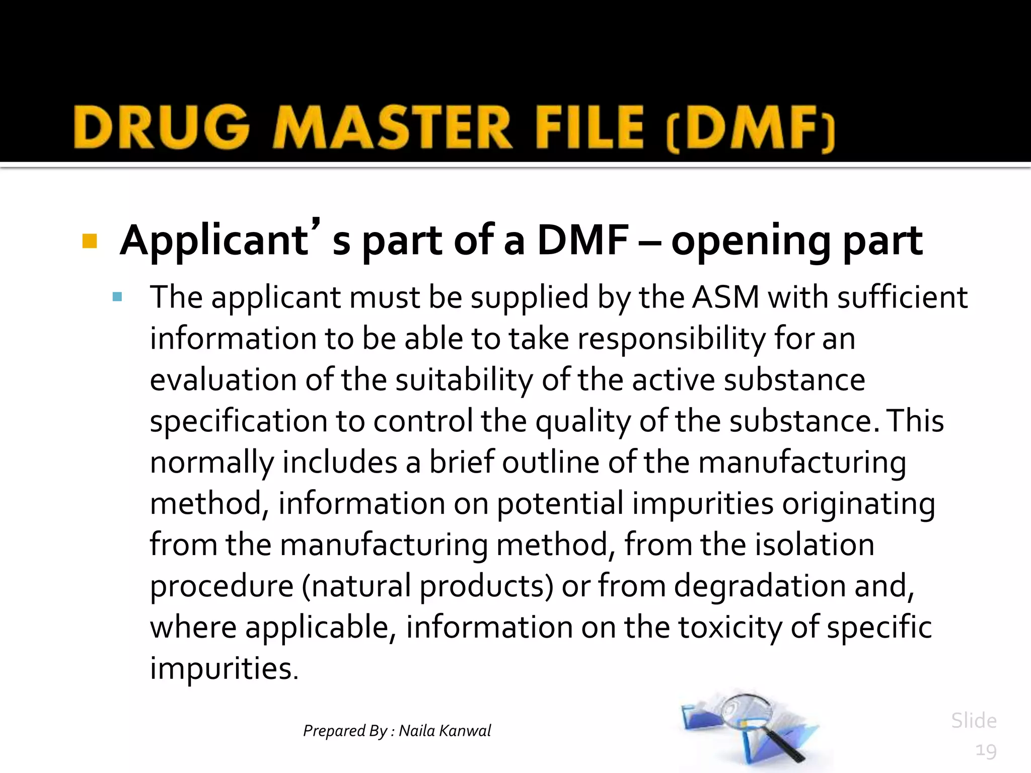 Prepared By : Naila Kanwal Slide
19
 Applicant’s part of a DMF – opening part
 The applicant must be supplied by the ASM with sufficient
information to be able to take responsibility for an
evaluation of the suitability of the active substance
specification to control the quality of the substance.This
normally includes a brief outline of the manufacturing
method, information on potential impurities originating
from the manufacturing method, from the isolation
procedure (natural products) or from degradation and,
where applicable, information on the toxicity of specific
impurities.
 