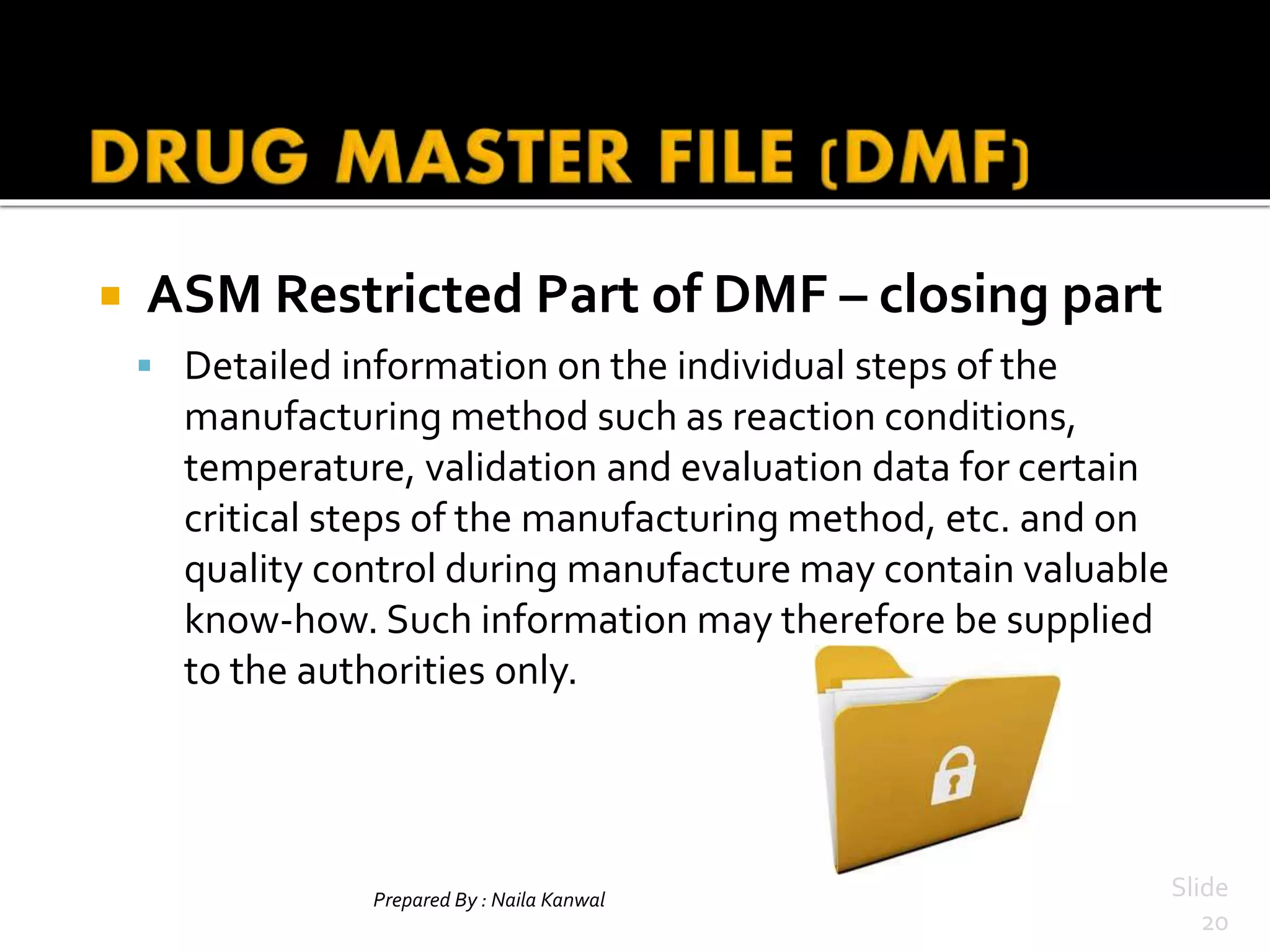 Prepared By : Naila Kanwal Slide
20
 ASM Restricted Part of DMF – closing part
 Detailed information on the individual steps of the
manufacturing method such as reaction conditions,
temperature, validation and evaluation data for certain
critical steps of the manufacturing method, etc. and on
quality control during manufacture may contain valuable
know-how. Such information may therefore be supplied
to the authorities only.
 
