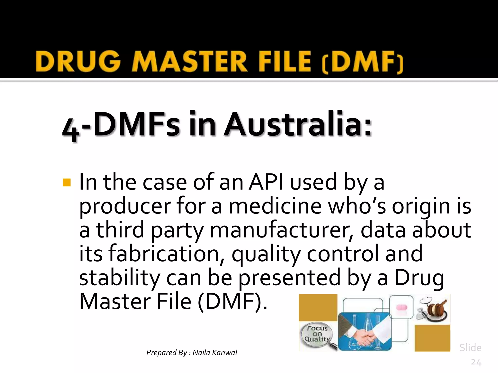 4-DMFs in Australia:
 In the case of an API used by a
producer for a medicine who’s origin is
a third party manufacturer, data about
its fabrication, quality control and
stability can be presented by a Drug
Master File (DMF).
Prepared By : Naila Kanwal Slide
24
 