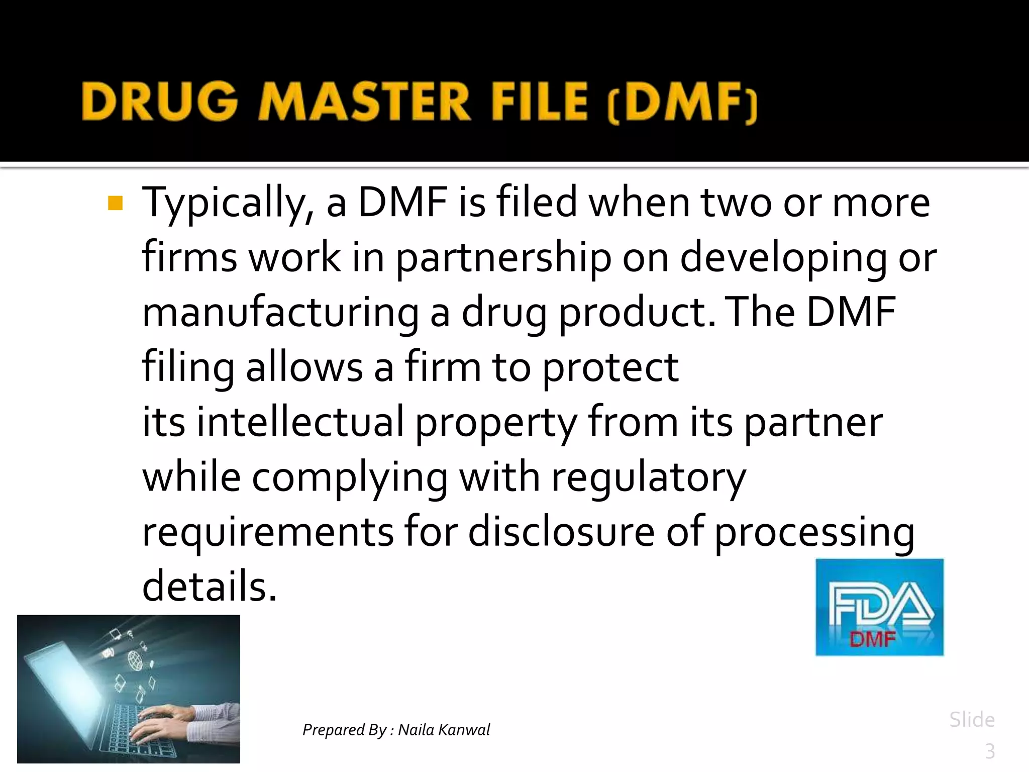  Typically, a DMF is filed when two or more
firms work in partnership on developing or
manufacturing a drug product.The DMF
filing allows a firm to protect
its intellectual property from its partner
while complying with regulatory
requirements for disclosure of processing
details.
Prepared By : Naila Kanwal Slide
3
 
