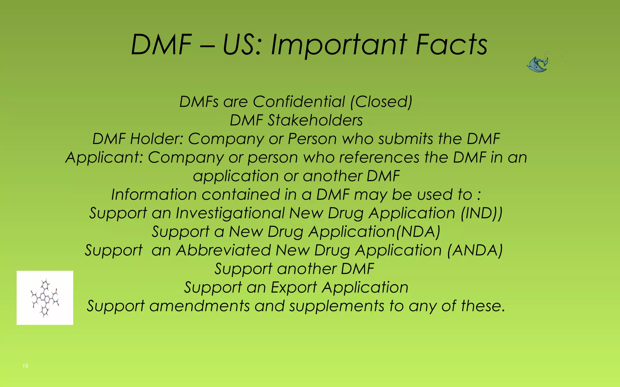 DMF – US: Important Facts 
DMFs are Confidential (Closed) 
DMF Stakeholders 
DMF Holder: Company or Person who submits the DMF 
Applicant: Company or person who references the DMF in an 
application or another DMF 
Information contained in a DMF may be used to : 
Support an Investigational New Drug Application (IND)) 
Support a New Drug Application(NDA) 
Support an Abbreviated New Drug Application (ANDA) 
Support another DMF 
Support an Export Application 
Support amendments and supplements to any of these. 
10 
 