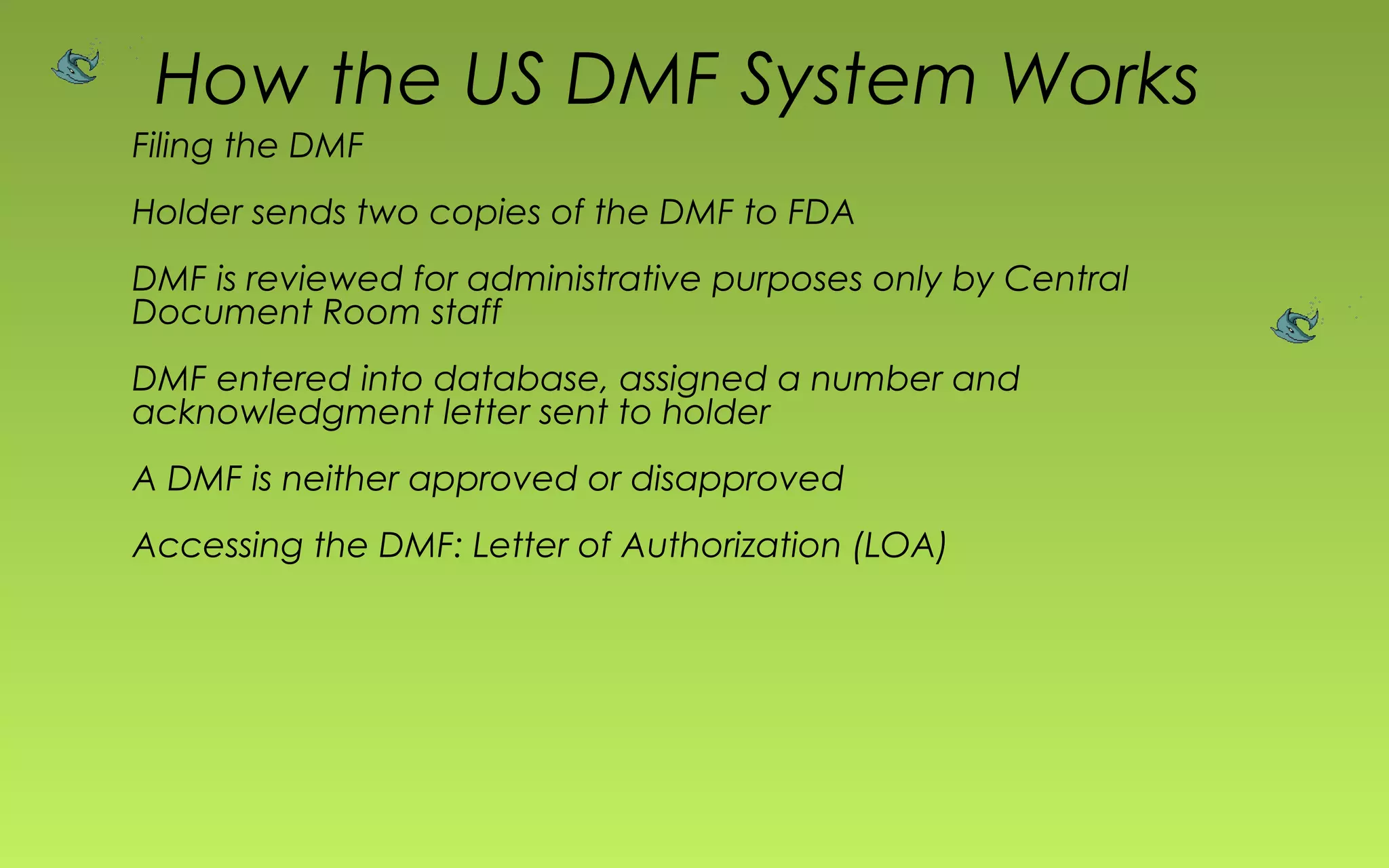How the US DMF System Works 
Filing the DMF 
Holder sends two copies of the DMF to FDA 
DMF is reviewed for administrative purposes only by Central 
Document Room staff 
DMF entered into database, assigned a number and 
acknowledgment letter sent to holder 
A DMF is neither approved or disapproved 
Accessing the DMF: Letter of Authorization (LOA) 
 