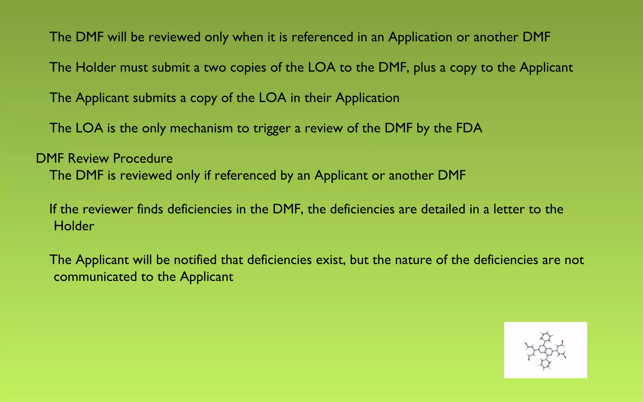 The DMF will be reviewed only when it is referenced in an Application or another DMF 
The Holder must submit a two copies of the LOA to the DMF, plus a copy to the Applicant 
The Applicant submits a copy of the LOA in their Application 
The LOA is the only mechanism to trigger a review of the DMF by the FDA 
DMF Review Procedure 
The DMF is reviewed only if referenced by an Applicant or another DMF 
If the reviewer finds deficiencies in the DMF, the deficiencies are detailed in a letter to the 
Holder 
The Applicant will be notified that deficiencies exist, but the nature of the deficiencies are not 
communicated to the Applicant 
 
