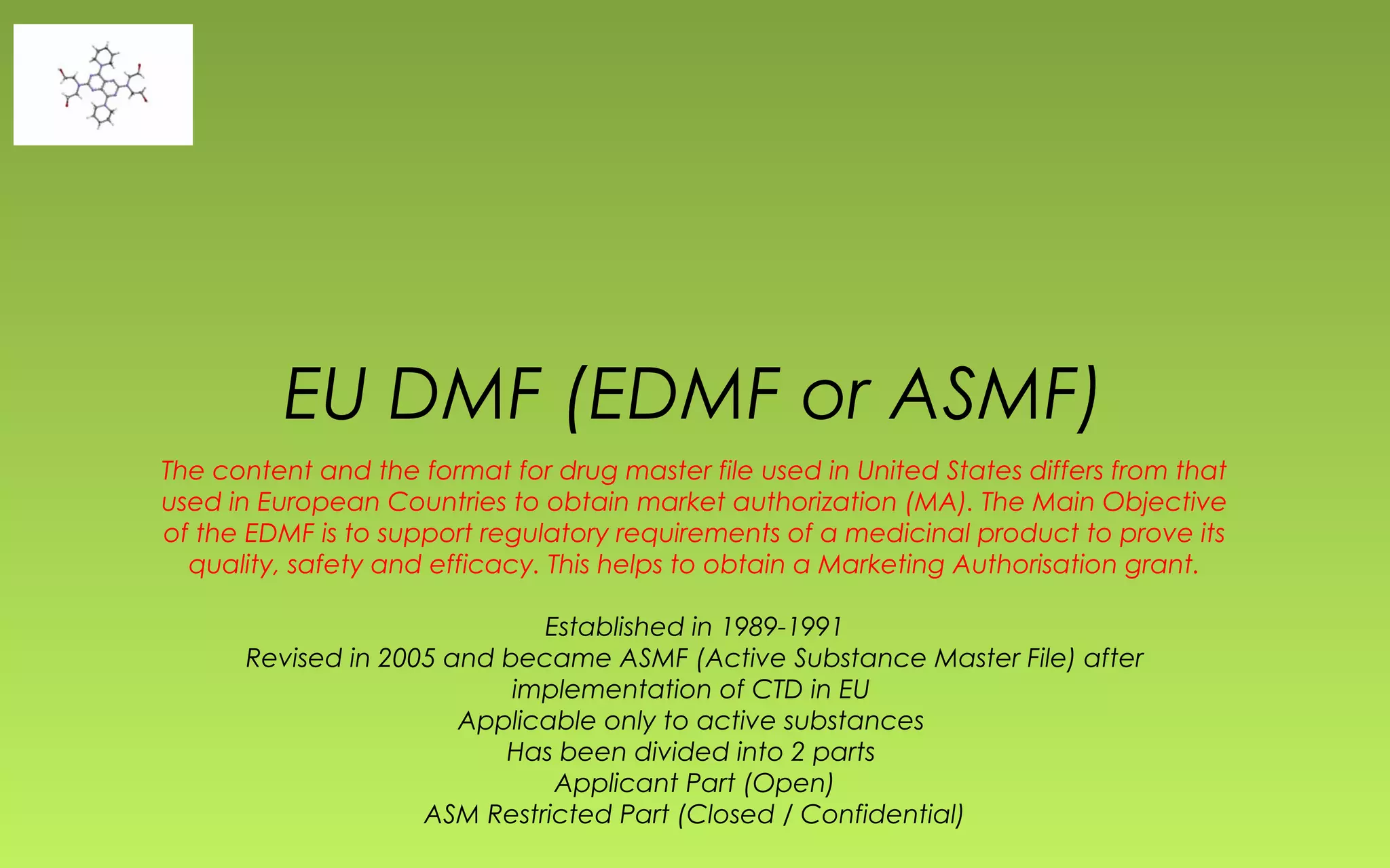 EU DMF (EDMF or ASMF) 
The content and the format for drug master file used in United States differs from that 
used in European Countries to obtain market authorization (MA). The Main Objective 
of the EDMF is to support regulatory requirements of a medicinal product to prove its 
quality, safety and efficacy. This helps to obtain a Marketing Authorisation grant. 
Established in 1989-1991 
Revised in 2005 and became ASMF (Active Substance Master File) after 
implementation of CTD in EU 
Applicable only to active substances 
Has been divided into 2 parts 
Applicant Part (Open) 
ASM Restricted Part (Closed / Confidential) 
 