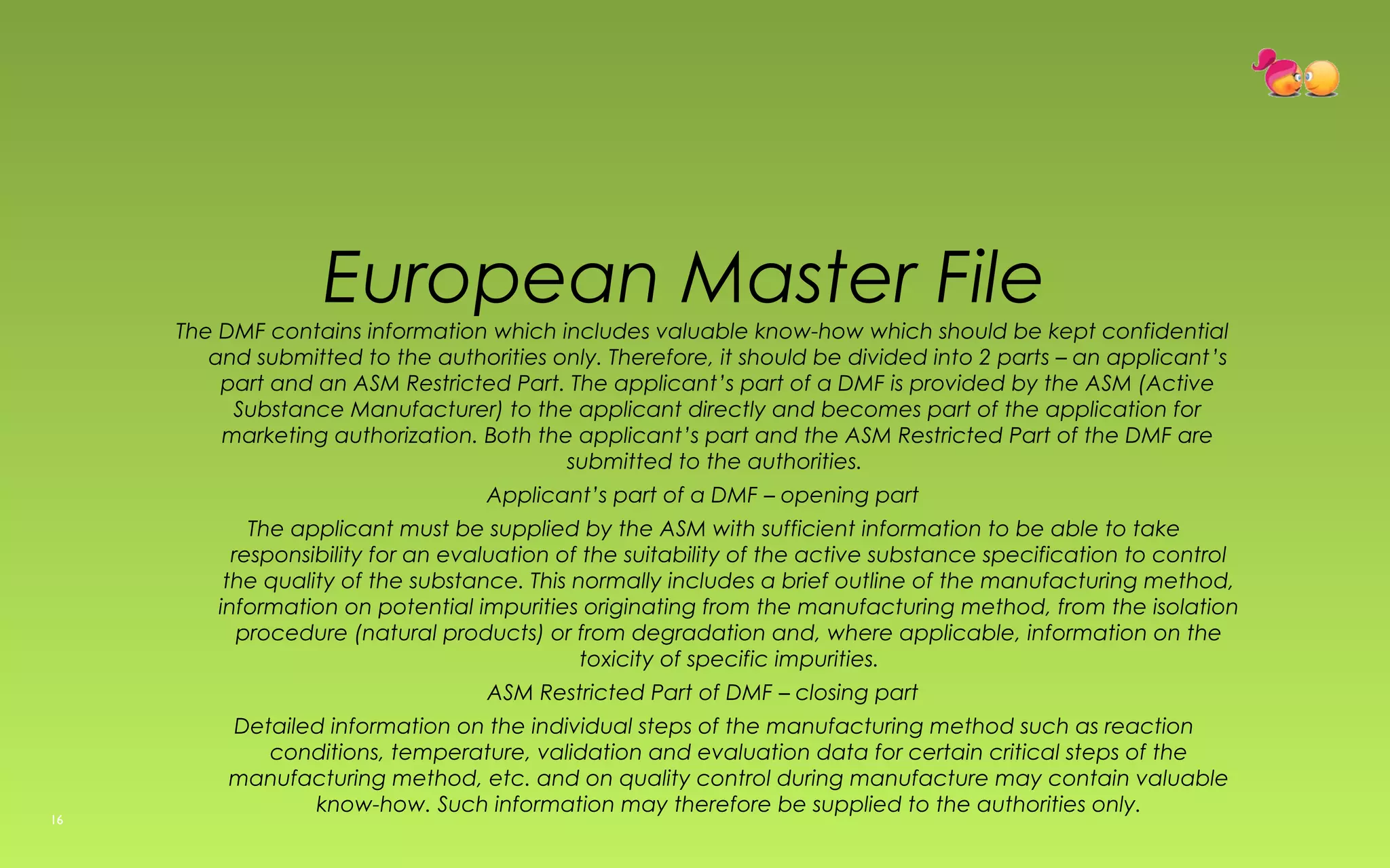 European Master File 
The DMF contains information which includes valuable know-how which should be kept confidential 
and submitted to the authorities only. Therefore, it should be divided into 2 parts – an applicant’s 
part and an ASM Restricted Part. The applicant’s part of a DMF is provided by the ASM (Active 
Substance Manufacturer) to the applicant directly and becomes part of the application for 
marketing authorization. Both the applicant’s part and the ASM Restricted Part of the DMF are 
submitted to the authorities. 
Applicant’s part of a DMF – opening part 
The applicant must be supplied by the ASM with sufficient information to be able to take 
responsibility for an evaluation of the suitability of the active substance specification to control 
the quality of the substance. This normally includes a brief outline of the manufacturing method, 
information on potential impurities originating from the manufacturing method, from the isolation 
procedure (natural products) or from degradation and, where applicable, information on the 
toxicity of specific impurities. 
ASM Restricted Part of DMF – closing part 
Detailed information on the individual steps of the manufacturing method such as reaction 
conditions, temperature, validation and evaluation data for certain critical steps of the 
manufacturing method, etc. and on quality control during manufacture may contain valuable 
know-how. Such information may therefore be supplied to the authorities only. 
16 
 